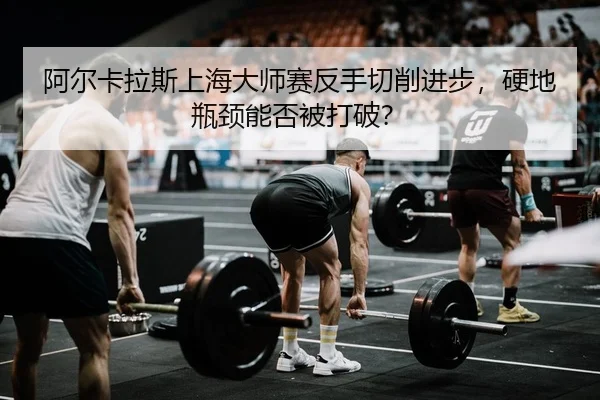 阿尔卡拉斯上海大师赛反手切削进步，硬地瓶颈能否被打破？