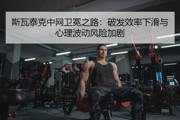斯瓦泰克中网卫冕之路：破发效率下滑与心理波动风险加剧