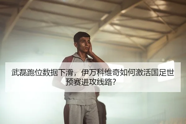 武磊跑位数据下滑，伊万科维奇如何激活国足世预赛进攻线路？